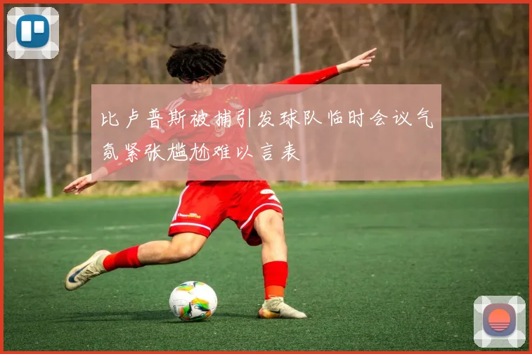 比卢普斯被捕引发球队临时会议气氛紧张尴尬难以言表