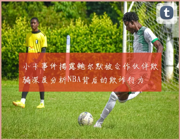 小卡事件揭露鲍尔默被合作伙伴欺骗深度分析NBA背后的欺诈行为