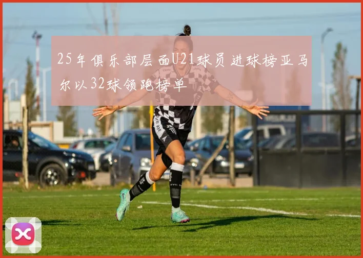 25年俱乐部层面U21球员进球榜亚马尔以32球领跑榜单