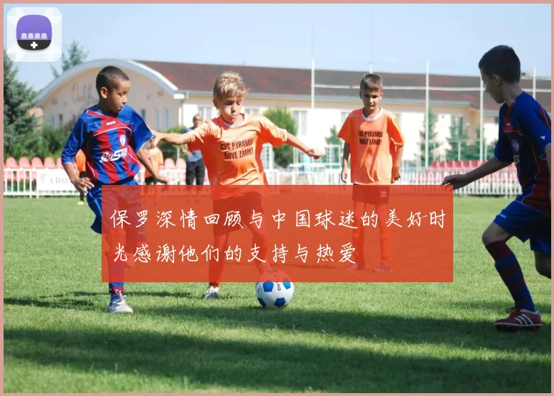 保罗深情回顾与中国球迷的美好时光感谢他们的支持与热爱
