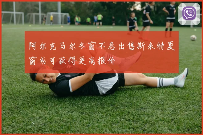 阿尔克马尔冬窗不急出售斯米特夏窗或可获得更高报价
