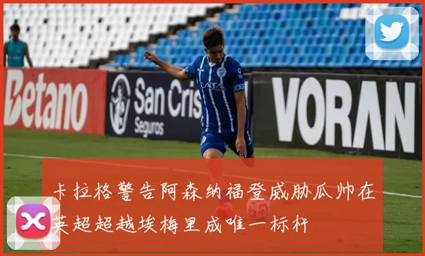 卡拉格警告阿森纳福登威胁瓜帅在英超超越埃梅里成唯一标杆
