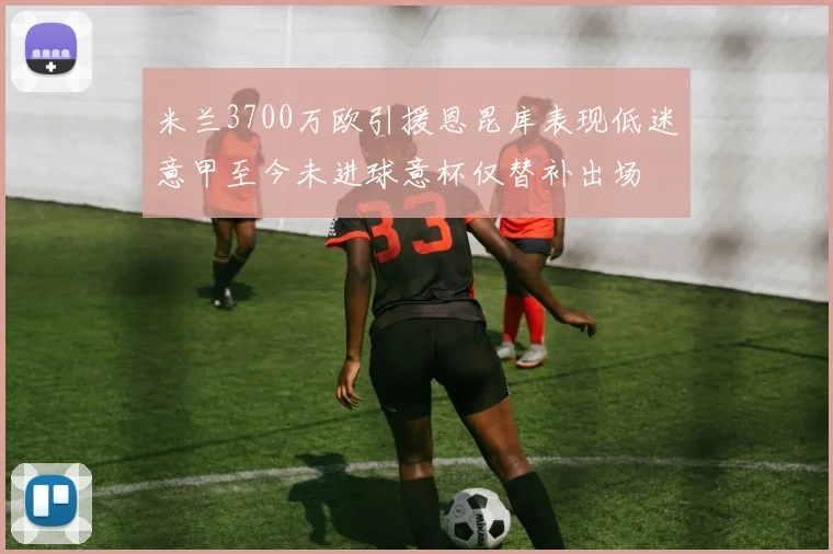 米兰3700万欧引援恩昆库表现低迷意甲至今未进球意杯仅替补出场