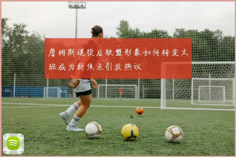 詹姆斯退役后联盟形象如何转变文班成为新焦点引发热议