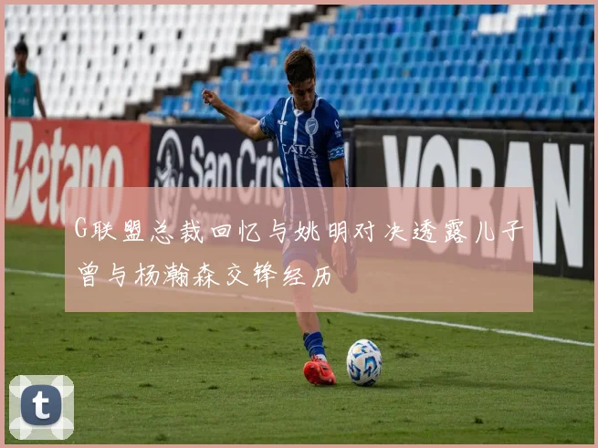G联盟总裁回忆与姚明对决透露儿子曾与杨瀚森交锋经历