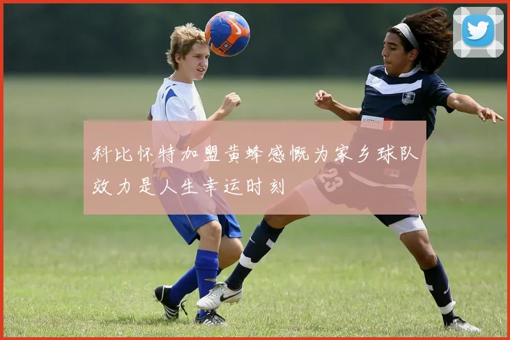 科比怀特加盟黄蜂感慨为家乡球队效力是人生幸运时刻