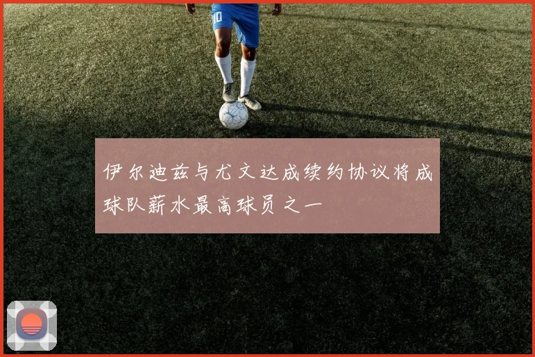 伊尔迪兹与尤文达成续约协议将成球队薪水最高球员之一