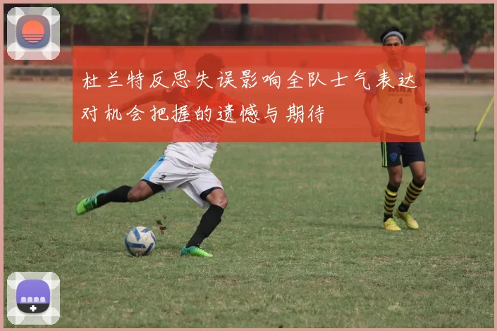 杜兰特反思失误影响全队士气表达对机会把握的遗憾与期待