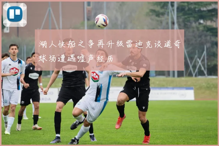 湖人快船之争再升级雷迪克谈道奇球场遭遇嘘声经历