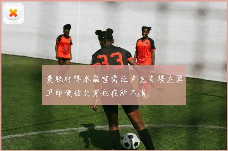 曼联对阵水晶宫需让卢克肖踢左翼卫即便被打穿也在所不惜