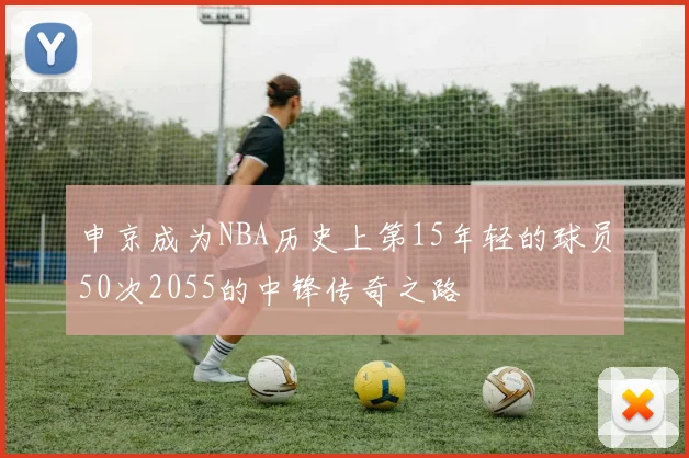 申京成为NBA历史上第15年轻的球员50次2055的中锋传奇之路