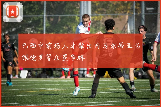 巴西中前场人才辈出内马尔蒂亚戈佩德罗等众星争辉