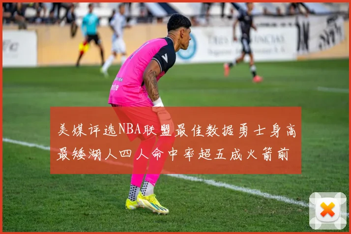 美媒评选NBA联盟最佳数据勇士身高最矮湖人四人命中率超五成火箭前场篮板率显优势