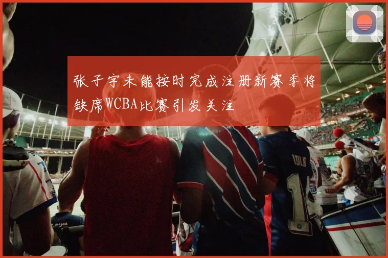 张子宇未能按时完成注册新赛季将缺席WCBA比赛引发关注