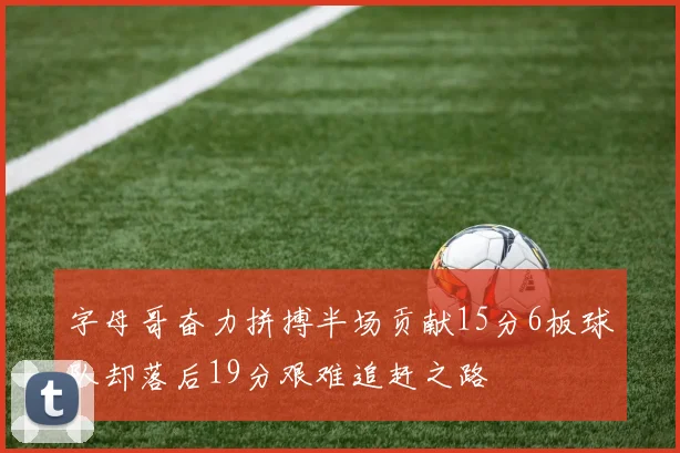 字母哥奋力拼搏半场贡献15分6板球队却落后19分艰难追赶之路