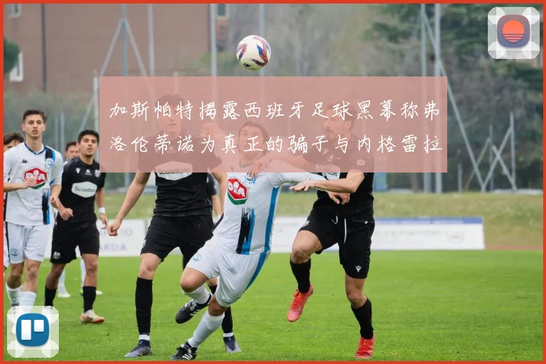 加斯帕特揭露西班牙足球黑幕称弗洛伦蒂诺为真正的骗子与内格雷拉相似