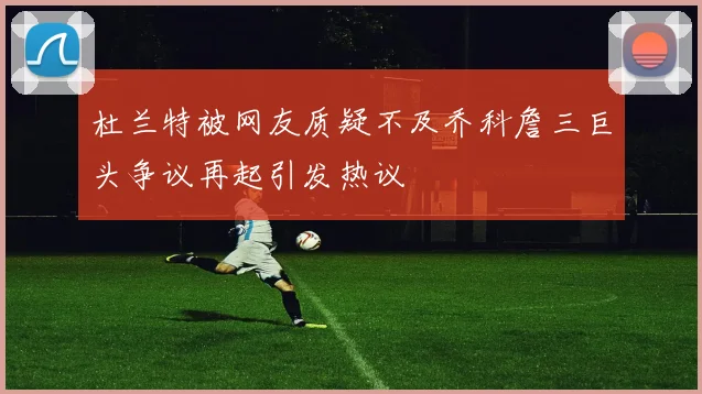 杜兰特被网友质疑不及乔科詹三巨头争议再起引发热议