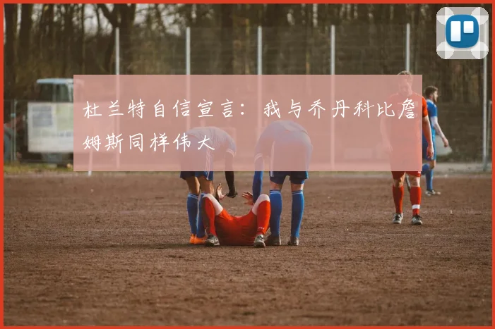 杜兰特自信宣言：我与乔丹科比詹姆斯同样伟大